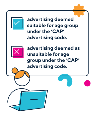Tick in a box captioned with phrase advertising deemed suitable for age group under the CAP advertising code.  Cross in a box captioned with phrase advertising deemed unsuitable for age group under the CAP advertising code.